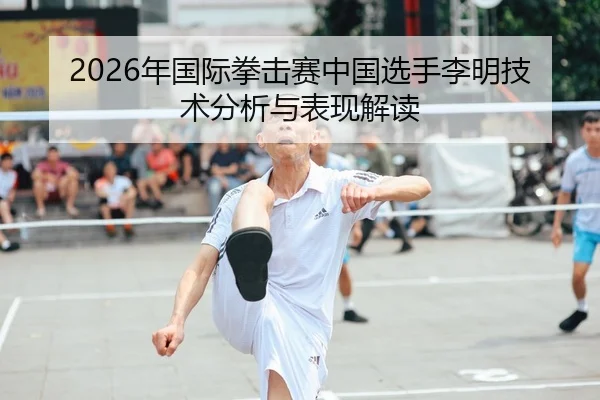 2026年国际拳击赛中国选手李明技术分析与表现解读